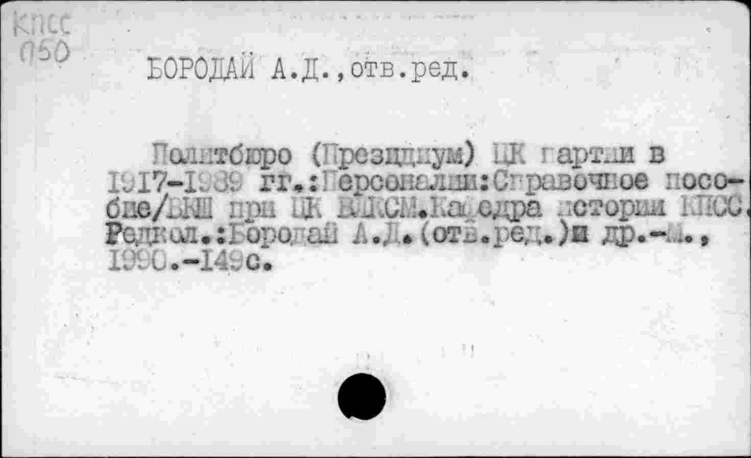 ﻿БОРОДАЙ А.Д.,отв.ред.
Политбюро (Прездциум) цК г арт.л в ГЛ7-ГлХ гг,:! орсопслдп:С-равочпое посо-биеЛЬЬ при Uh иЖСШл сдра погорай ЫЮС. Род1’ил.:1 оро. и; !.. лот^., е;,.)п гр.-,.., 10:0.-14; С.